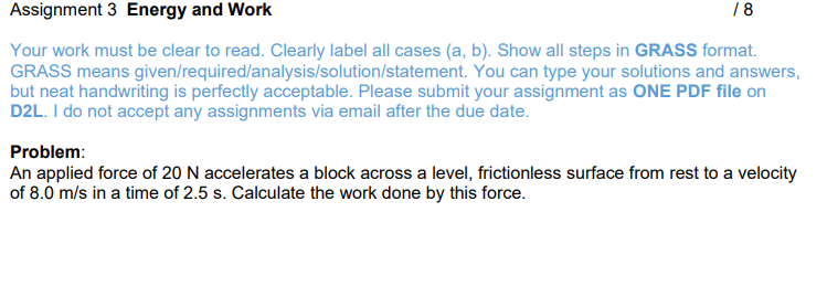 18
Assignment 3 Energy and Work
GRASS means
Your work must be clear to read. Clearly label all cases (a, b). Show all steps in GRASS format.
given/required/analysis/solution/statement. You can type your solutions and answers,
but neat handwriting is perfectly acceptable. Please submit your assignment as ONE PDF file on
D2L. I do not accept any assignments via email after the due date.
Problem:
An applied force of 20 N accelerates a block across a level, frictionless surface from rest to a velocity
of 8.0 m/s in a time of 2.5 s. Calculate the work done by this force.