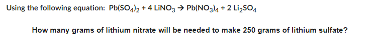 Using the following equation: Pb(SO4)2 + 4 LINO3 → Pb(NO3)4+2 Li₂SO4
How many grams of lithium nitrate will be needed to make 250 grams of lithium sulfate?