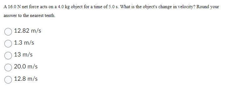 A 16.0 N net force acts on a 4.0 kg object for a time of 5.0 s. What is the object's change in velocity? Round your
answer to the nearest tenth.
12.82 m/s
1.3 m/s
13 m/s
20.0 m/s
12.8 m/s