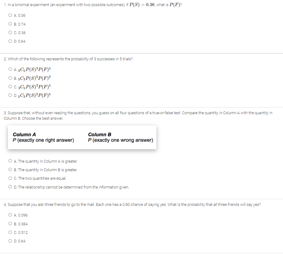 1. In a binomial experiment (an experiment with two possible outcomes), if P(S) = 0.36, what is P(F)?
O A. 0.06
O B. 0.74
O C. 0.36
O D. 0.64
2. Which of the following represents the probability of 3 successes in 5 trials?
O A. 3C5 P(S)³P(F)5
O B. 5C3P(S)³ P(F)²
O C. 3C5 P(S)²P(F)5
O D.5C3 P(S)³P(F)5
3. Suppose that, without even reading the questions, you guess on all four questions of a true-or-false test. Compare the quantity in Column A with the quantity in
Column B. Choose the best answer.
Column A
P (exactly one right answer)
Column B
P (exactly one wrong answer)
O A. The quantity in Column A is greater.
B. The quantity in Column B is greater.
O C. The two quantities are equal.
O D. The relationship cannot be determined from the information given.
4. Suppose that you ask three friends to go to the mall. Each one has a 0.80 chance of saying yes. What is the probability that all three friends will say yes?
O A. 0.096
B. 0.384
O C. 0.512
O D. 0.64