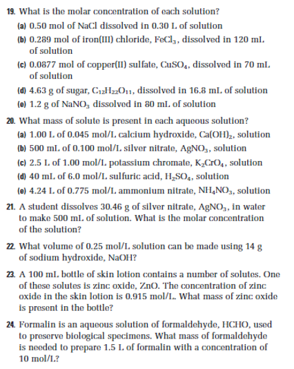 19. What is the molar concentration of each solution?
(a) 0.50 mol of NaCl dissolved in 0.30 L. of solution
(b) 0.289 mol of iron(III) chloride, FeCl3, dissolved in 120 ml.
of solution
(c) 0.0877 mol of copper(II) sulfate, CuSO4, dissolved in 70 ml.
of solution
(d) 4.63 g of sugar, C₁2H22O11, dissolved in 16.8 ml. of solution
(e) 1.2 g of NaNO, dissolved in 80 ml. of solution
20. What mass of solute is present in each aqueous solution?
(a) 1.00 L of 0.045 mol/L. calcium hydroxide, Ca(OH)₂, solution
(b) 500 ml. of 0.100 mol/L silver nitrate, AgNO,, solution
(c) 2.5 L. of 1.00 mol/L. potassium chromate, K₂CrO₁, solution
(d) 40 ml. of 6.0 mol/L. sulfuric acid, H₂SO4, solution
(e) 4.24 L. of 0.775 mol/L ammonium nitrate, NH4NO3, solution
21. A student dissolves 30.46 g of silver nitrate, AgNO,, in water
to make 500 mL of solution. What is the molar concentration
of the solution?
22. What volume of 0.25 mol/L. solution can be made using 14 g
of sodium hydroxide, NaOH?
23. A 100 ml. bottle of skin lotion contains a number of solutes. One
of these solutes is zinc oxide, ZnO. The concentration of zinc
oxide in the skin lotion is 0.915 mol/L. What mass of zinc oxide
is present in the bottle?
24. Formalin is an aqueous solution of formaldehyde, HCHO, used
to preserve biological specimens. What mass of formaldehyde
is needed to prepare 1.5 L of formalin with a concentration of
10 mol/L.?