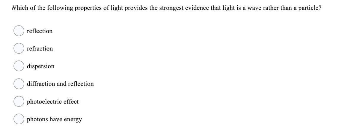 Which of the following properties of light provides the strongest evidence that light is a wave rather than a particle?
reflection
refraction
dispersion
diffraction and reflection
photoelectric effect
photons have energy