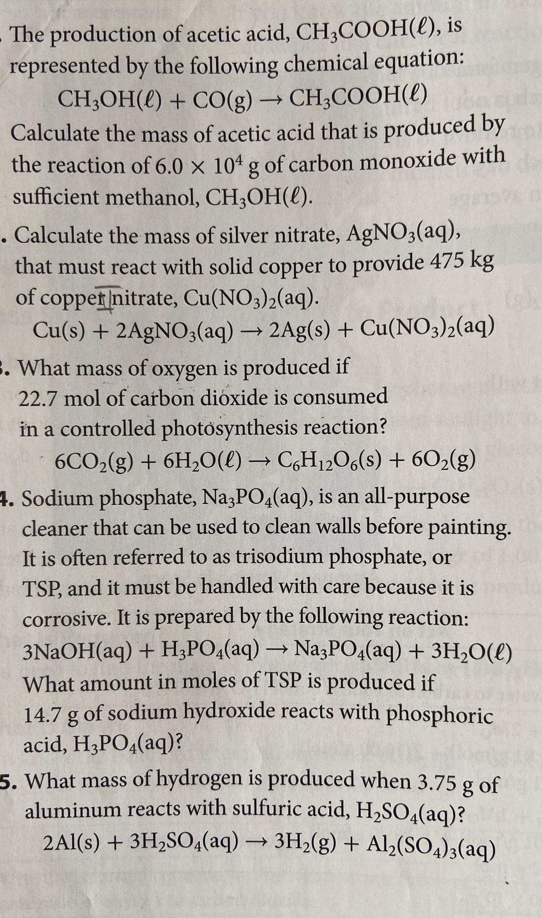 The production of acetic acid, CH3COOH(l), is
represented by the following chemical equation:
CH3OH() + CO(g) → CH3COOH(l)
-
Calculate the mass of acetic acid that is produced by
the reaction of 6.0 × 104 g of carbon monoxide with
sufficient methanol, CH₂OH().
. Calculate the mass of silver nitrate, AgNO3(aq),
that must react with solid copper to provide 475 kg
of copper nitrate, Cu(NO3)2(aq).
->
Cu(s) + 2AgNO3(aq) → 2Ag(s) + Cu(NO3)2(aq)
3. What mass of oxygen is produced if
22.7 mol of carbon dioxide is consumed
in a controlled photosynthesis reaction?
6CO2(g) + 6H₂O(l) → C6H12O6(s) + 60₂(g)
4. Sodium phosphate, Na3PO4(aq), is an all-purpose
cleaner that can be used to clean walls before painting.
It is often referred to as trisodium phosphate, or
TSP, and it must be handled with care because it is
corrosive. It is prepared by the following reaction:
3NaOH(aq) + H3PO4(aq) → Na3PO4(aq) + 3H₂O(l)
What amount in moles of TSP is produced if
14.7 g of sodium hydroxide reacts with phosphoric
acid, H3PO4(aq)?
->
5. What mass of hydrogen is produced when 3.75 g of
aluminum reacts with sulfuric acid, H₂SO4(aq)?
2Al(s) + 3H₂SO4(aq) → 3H₂(g) + Al2(SO4)3(aq)