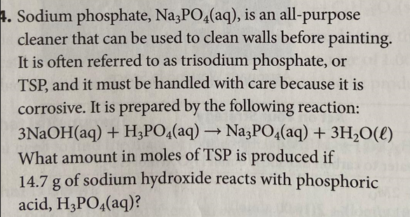 4. Sodium phosphate, Na3PO4(aq), is an all-purpose
cleaner that can be used to clean walls before painting.
It is often referred to as trisodium phosphate, or
TSP, and it must be handled with care because it is pa
corrosive. It is prepared by the following reaction:
3NaOH(aq) + H3PO4(aq) → Na3PO4(aq) + 3H₂O(l)
What amount in moles of TSP is produced if
14.7 g of sodium hydroxide reacts with phosphoric
acid, H3PO4(aq)?