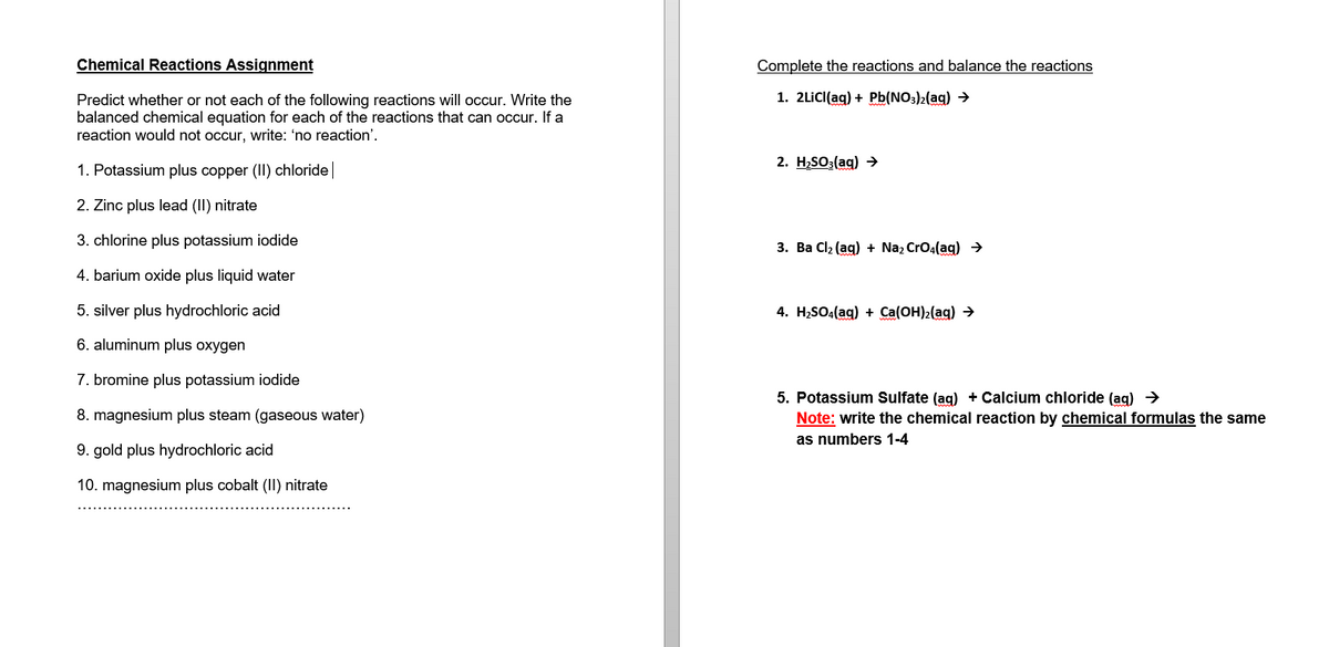 Chemical Reactions Assignment
Predict whether or not each of the following reactions will occur. Write the
balanced chemical equation for each of the reactions that can occur. If a
reaction would not occur, write: 'no reaction'.
1. Potassium plus copper (II) chloride |
2. Zinc plus lead (II) nitrate
3. chlorine plus potassium iodide
4. barium oxide plus liquid water
5. silver plus hydrochloric acid
6. aluminum plus oxygen
7. bromine plus potassium iodide
8. magnesium plus steam (gaseous water)
9. gold plus hydrochloric acid
10. magnesium plus cobalt (II) nitrate
Complete the reactions and balance the reactions
1. 2LiCl(aq) + Pb(NO3)2(aq) →
2. H₂SO3(aq) →
3. Ba Cl₂ (aq) + Na₂ CrO4(aq) →
4. H₂SO4(aq) + Ca(OH)₂(aq) →
5. Potassium Sulfate (aq) + Calcium chloride (aq) →
Note: write the chemical reaction by chemical formulas the same
as numbers 1-4