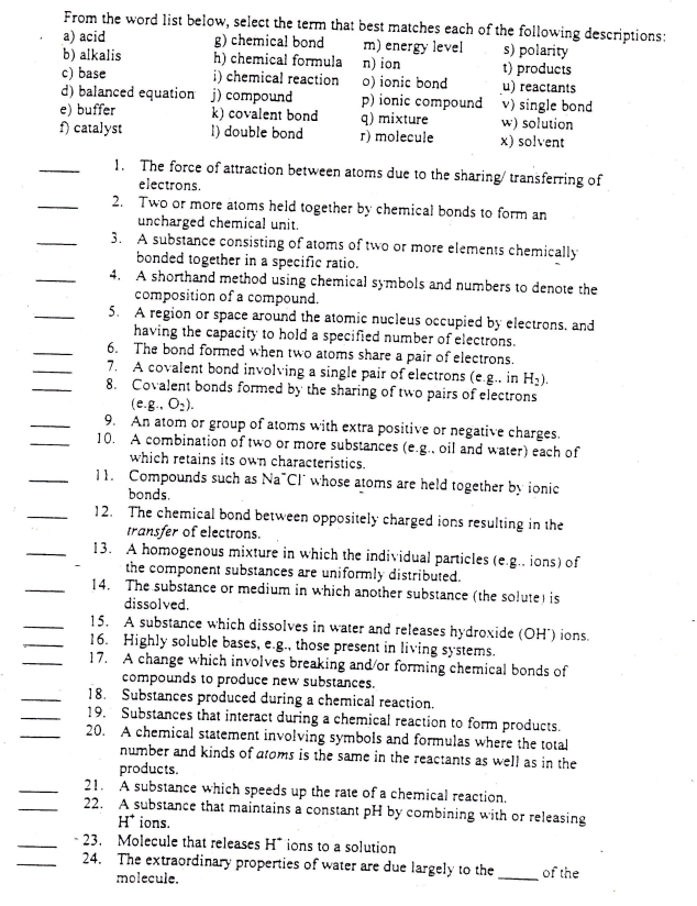 From the word list below, select the term that best matches each of the following descriptions:
a) acid
g) chemical bond
m) energy level
n) ion
b) alkalis
s) polarity
t) products
o) ionic bond
h) chemical formula
i) chemical reaction
c) base
d) balanced equation j) compound
e) buffer
f) catalyst
k) covalent bond
I) double bond
p) ionic compound
q) mixture
r) molecule
u) reactants
v) single bond
w) solution
x) solvent
1.
The force of attraction between atoms due to the sharing/ transferring of
electrons.
2.
Two or more atoms held together by chemical bonds to form an
uncharged chemical unit.
3.
A substance consisting of atoms of two or more elements chemically
bonded together in a specific ratio.
4.
A shorthand method using chemical symbols and numbers to denote the
composition of a compound.
5.
A region or space around the atomic nucleus occupied by electrons, and
having the capacity to hold a specified number of electrons.
The bond formed when two atoms share a pair of electrons.
6.
7. A covalent bond involving a single pair of electrons (e.g... in H₂).
8. Covalent bonds formed by the sharing of two pairs of electrons
(e.g., O₂).
9. An atom or group of atoms with extra positive or negative charges.
10. A combination of two or more substances (e.g., oil and water) each of
which retains its own characteristics.
11. Compounds such as Na Cl whose atoms are held together by ionic
bonds.
12. The chemical bond between oppositely charged ions resulting in the
transfer of electrons.
13. A homogenous mixture in which the individual particles (e.g.. ions) of
the component substances are uniformly distributed.
14. The substance or medium in which another substance (the solute) is
dissolved.
15. A substance which dissolves in water and releases hydroxide (OH') ions.
16. Highly soluble bases, e.g., those present in living systems.
17.
A change which involves breaking and/or forming chemical bonds of
compounds to produce new substances.
18. Substances produced during a chemical reaction.
19. Substances that interact during a chemical reaction to form products.
20. A chemical statement involving symbols and formulas where the total
number and kinds of atoms is the same in the reactants as well as in the
products.
21. A substance which speeds up the rate of a chemical reaction.
22. A substance that maintains a constant pH by combining with or releasing
H* ions.
- 23. Molecule that releases H* ions to a solution
24. The extraordinary properties of water are due largely to the
molecule.
of the