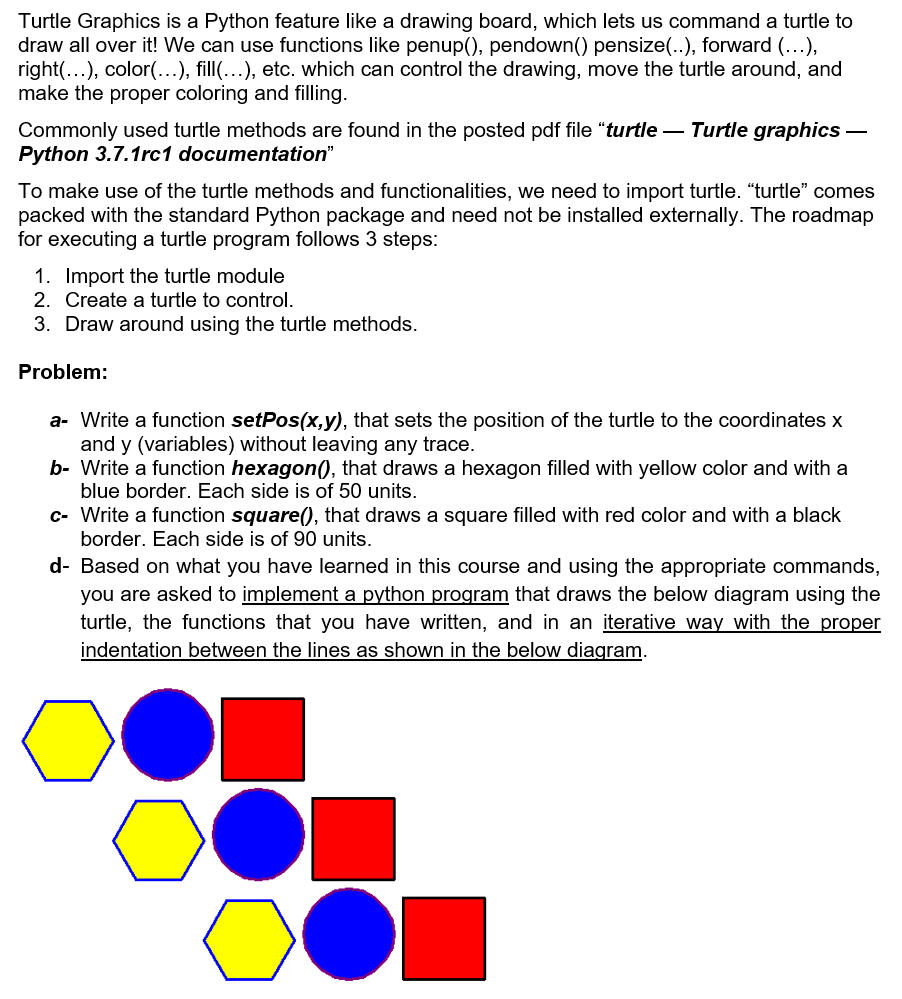 Turtle Graphics is a Python feature like a drawing board, which lets us command a turtle to
draw all over it! We can use functions like penup(), pendown() pensize(..), forward (...),
right(...), color(...), fill(…), etc. which can control the drawing, move the turtle around, and
make the proper coloring and filling.
Commonly used turtle methods are found in the posted pdf file "turtle – Turtle graphics –
Python 3.7.1rc1 documentation"
To make use of the turtle methods and functionalities, we need to import turtle. "turtle" comes
packed with the standard Python package and need not be installed externally. The roadmap
for executing a turtle program follows 3 steps:
1. Import the turtle module
2. Create a turtle to control.
3. Draw around using the turtle methods.
Problem:
a- Write a function setPos(x,y), that sets the position of the turtle to the coordinates x
and y (variables) without leaving any trace.
b- Write a function hexagon(, that draws a hexagon filled with yellow color and with a
blue border. Each side is of 50 units.
c- Write a function square(), that draws a square filled with red color and with a black
border. Each side is of 90 units.
d- Based on what you have learned in this course and using the appropriate commands,
you are asked to implement a python program that draws the below diagram using the
turtle, the functions that you have written, and in an iterative way with the proper
indentation between the lines as shown in the below diagram.
