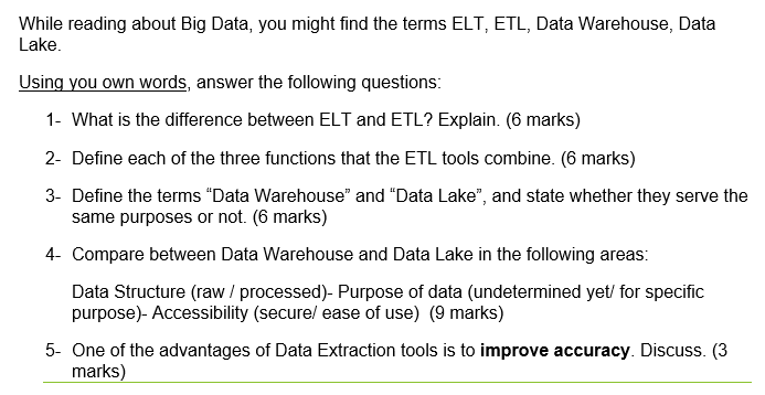 While reading about Big Data, you might find the terms ELT, ETL, Data Warehouse, Data
Lake.
Using you own words, answer the following questions:
1- What is the difference between ELT and ETL? Explain. (6 marks)
2- Define each of the three functions that the ETL tools combine. (6 marks)
3- Define the terms "Data Warehouse" and "Data Lake", and state whether they serve the
same purposes or not. (6 marks)
4-
ompare between Data Warehouse and Data Lake in the following areas:
Data Structure (raw / processed)- Purpose of data (undetermined yet/ for specific
purpose)- Accessibility (secure/ ease of use) (9 marks)
5- One of the advantages of Data Extraction tools is to improve accuracy. Discuss. (3
marks)
