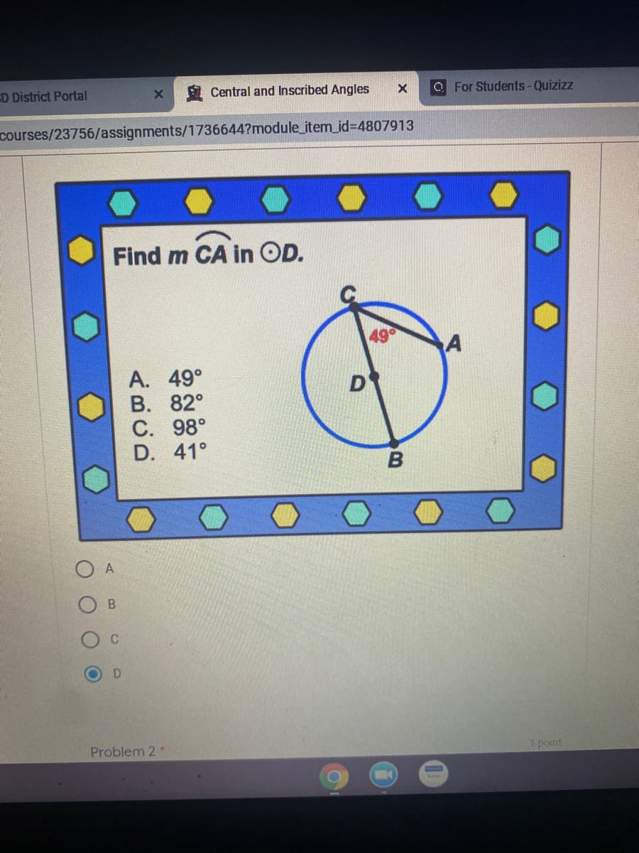 D District Portal
Central and Inscribed Angles
O For Students-Quizizz
courses/23756/assignments/1736644?module_item_id%3D4807913
Find m CA in OD.
49
A. 49°
В. 82°
C. 98°
D. 41°
D
B
A
Problem 2*
1 point
