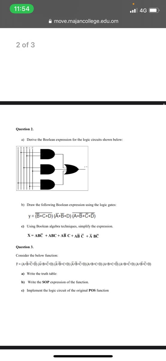 11:54
l 4G
A move.majancollege.edu.om
2 of 3
Question 2.
a) Derive the Boolean expression for the logic circuits shown belov
b) Draw the following Boolean expression using the logic gates:
y = (B+C+D) (Ã+B+D) (A+B+C+D)
c) Using Boolean algebra techniques, simplify the expression.
X = ABC + ABC + AB C + ABC +Ā BC
Question 3.
Consider the below function:
F= (A+B+C+D) (Ã+B+C+D) (Ā+B+C+D) (Ã+B+C+D)(A+B+C+D) (A+B+C+D) (A+B+C+D) (A+B+C+D)
a) Write the truth table:
b) Write the SOP expression of the function.
c) Implement the logic circuit of the original POS function
