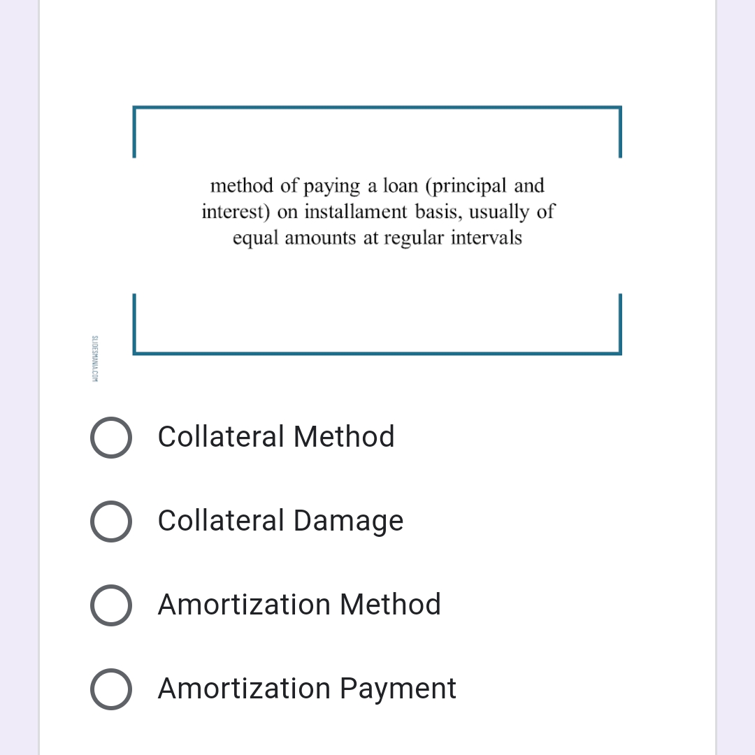 method of paying a loan (principal and
interest) on installament basis, usually of
equal amounts at regular intervals
O Collateral Method
O Collateral Damage
Amortization Method
Amortization Payment
SLIDESMANIA.COM
