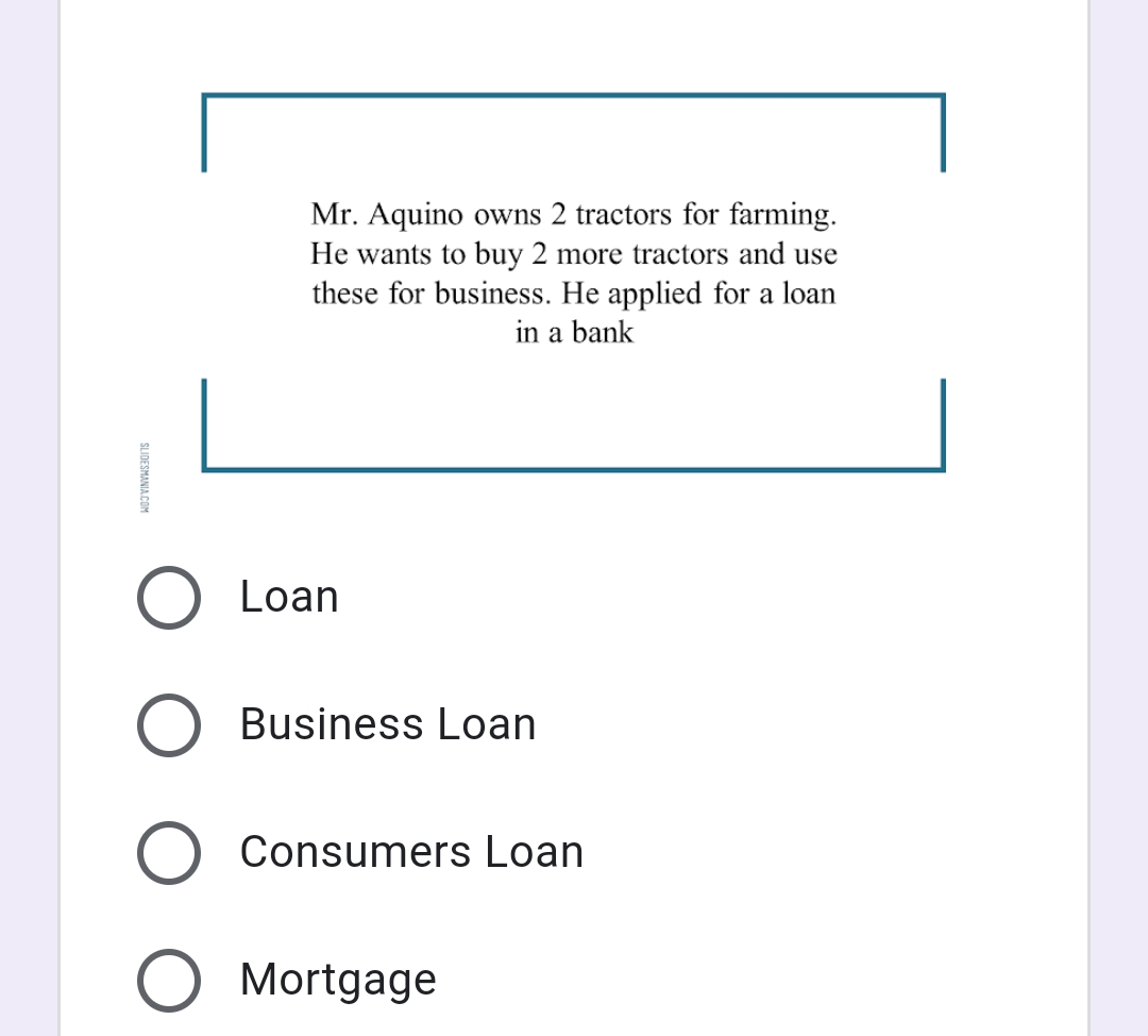 Mr. Aquino owns 2 tractors for farming.
He wants to buy 2 more tractors and use
these for business. He applied for a loan
in a bank
Loan
Business Loan
Consumers Loan
Mortgage
SLIDESMANIA.COM
