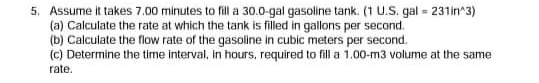 5. Assume it takes 7.00 minutes to fill a 30.0-gal gasoline tank. (1 U.S. gal = 231in^3)
(a) Calculate the rate at which the tank is filled in gallons per second.
(b) Calculate the flow rate of the gasoline in cubic meters per secornd.
(c) Determine the time interval, in hours, required to fill a 1.00-m3 volume at the same
rate.
