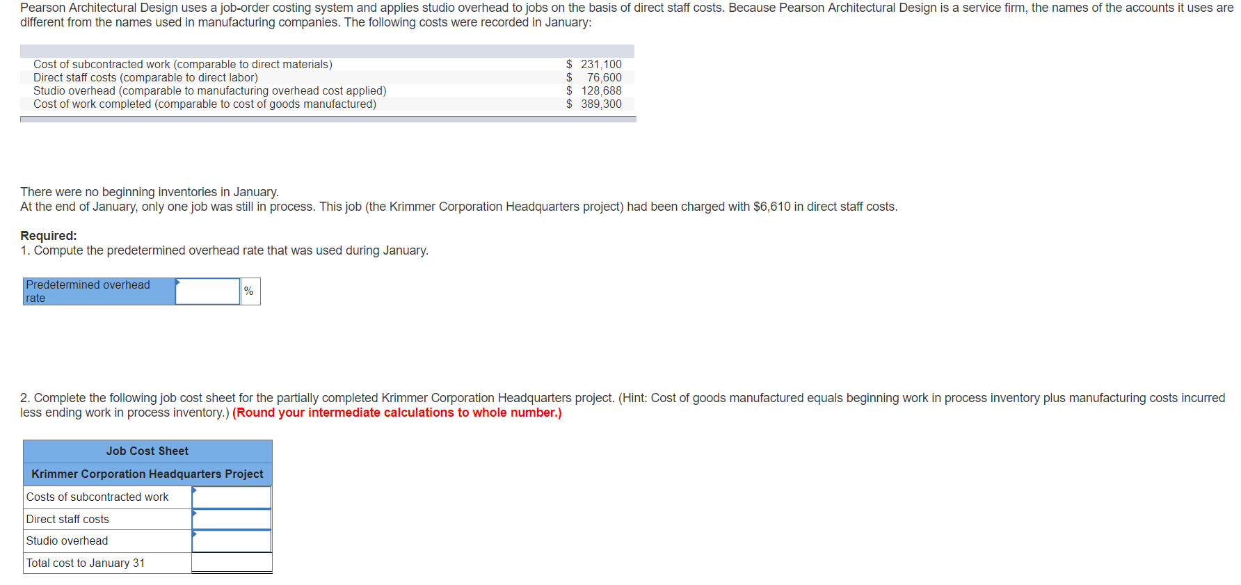 Pearson Architectural Design uses a job-order costing system and applies studio overhead to jobs on the basis of direct staff costs. Because Pearson Architectural Design is a service firm, the names of the accounts it uses are
different from the names used in manufacturing companies. The following costs were recorded in January:
231,100
76,600
128,688
$389,300
Cost of subcontracted work (comparable to direct materials)
Direct staff costs (comparable to direct labor)
Studio overhead (comparable to manufacturing overhead cost applied)
Cost of work completed (comparable to cost of goods manufactured)
There were no beginning inventories in January.
At the end of January, only one job was still in process. This job (the Krimmer Corporation Headquarters project) had been charged with $6,610 in direct staff costs.
Required:
1. Compute the predetermined overhead rate that was used during January.
Predetermined overhead
rate
%
2. Complete the following job cost sheet for the partially completed Krimmer Corporation Headquarters project. (Hint: Cost of goods manufactured equals beginning work in process inventory plus manufacturing costs incurred
less ending work in process inventory.) (Round your intermediate calculations to whole number.)
Job Cost Sheet
Krimmer Corporation Headquarters Project
Costs of subcontracted work
Direct staff costs
Studio overhead
Total cost to January 31
