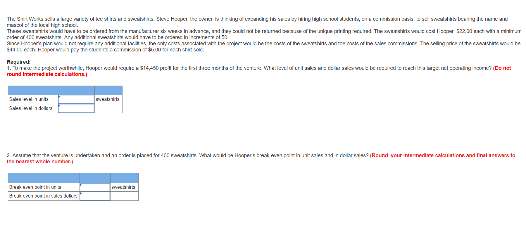 The Shirt Works sells a large variety of tee shirts and sweatshirts. Steve Hooper, the owner, is thinking of expanding his sales by hiring high school students, on a commission basis, to sell sweatshirts bearing the name and
mascot of the local high school.
These sweatshirts would have to be ordered from the manufacturer six weeks in advance, and they could not be returned because of the unique printing required. The sweatshirts would cost Hooper $22.00 each with a minimum
order of 400 sweatshirts. Any additional sweatshirts would have to be ordered in increments of 50.
Since Hooper's plan would not require any additional facilities, the only costs associated with the project would be the costs of the sweatshirts and the costs of the sales commissions. The selling price of the sweatshirts would be
$44.00 each. Hooper would pay the students a commission of $5.00 for each shirt sold
Required:
1. To make the project worthwhile, Hooper would require a $14,450 profit for the first three months of the venture. What level of unit sales and dollar sales would be required to reach this target net operating income? (Do not
round intermediate calculations.)
Sales level in units
sweatshirts
Sales level in dollars
2. Assume that the venture is undertaken and an order is placed for 400 sweatshirts. What would be Hooper's break-even point in unit sales and in dollar sales? (Round your intermediate calculations and final answers to
the nearest whole number.)
Break even point in units
Sweatshirts
Break even point in sales dollars
