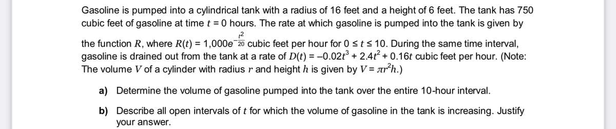 Gasoline is pumped into a cylindrical tank with a radius of 16 feet and a height of 6 feet. The tank has 750
cubic feet of gasoline at time t = 0 hours. The rate at which gasoline is pumped into the tank is given by
the function R, where R(t) = 1,000e 20 cubic feet per hour for 0 <t< 10. During the same time interval,
gasoline is drained out from the tank at a rate of D(t) = -0.02t° + 2.4t + 0.16t cubic feet per hour. (Note:
The volume V of a cylinder with radius r and height h is given by V= arʼh.)
%3D
a) Determine the volume of gasoline pumped into the tank over the entire 10-hour interval.
b) Describe all open intervals of t for which the volume of gasoline in the tank is increasing. Justify
your answer.
