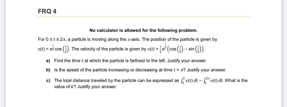 FRQ 4
No calculator is allowed for the following problem.
For 0 st< 27, a particle is moving along the x-axis. The position of the particle is given by
t
x(t) = eż cos (). The velocity of the particle is given by v(t) =
;e° (cos () – sin ().
COS
a) Find the time t at which the particle is farthest to the left. Justify your answer.
b) Is the speed of the particle increasing or decreasing at timet = n? Justify your answer.
c) The total distance traveled by the particle can be expressed as v(t) dt – S" v(t) dt. What is the
value of k? Justify your answer.
k
