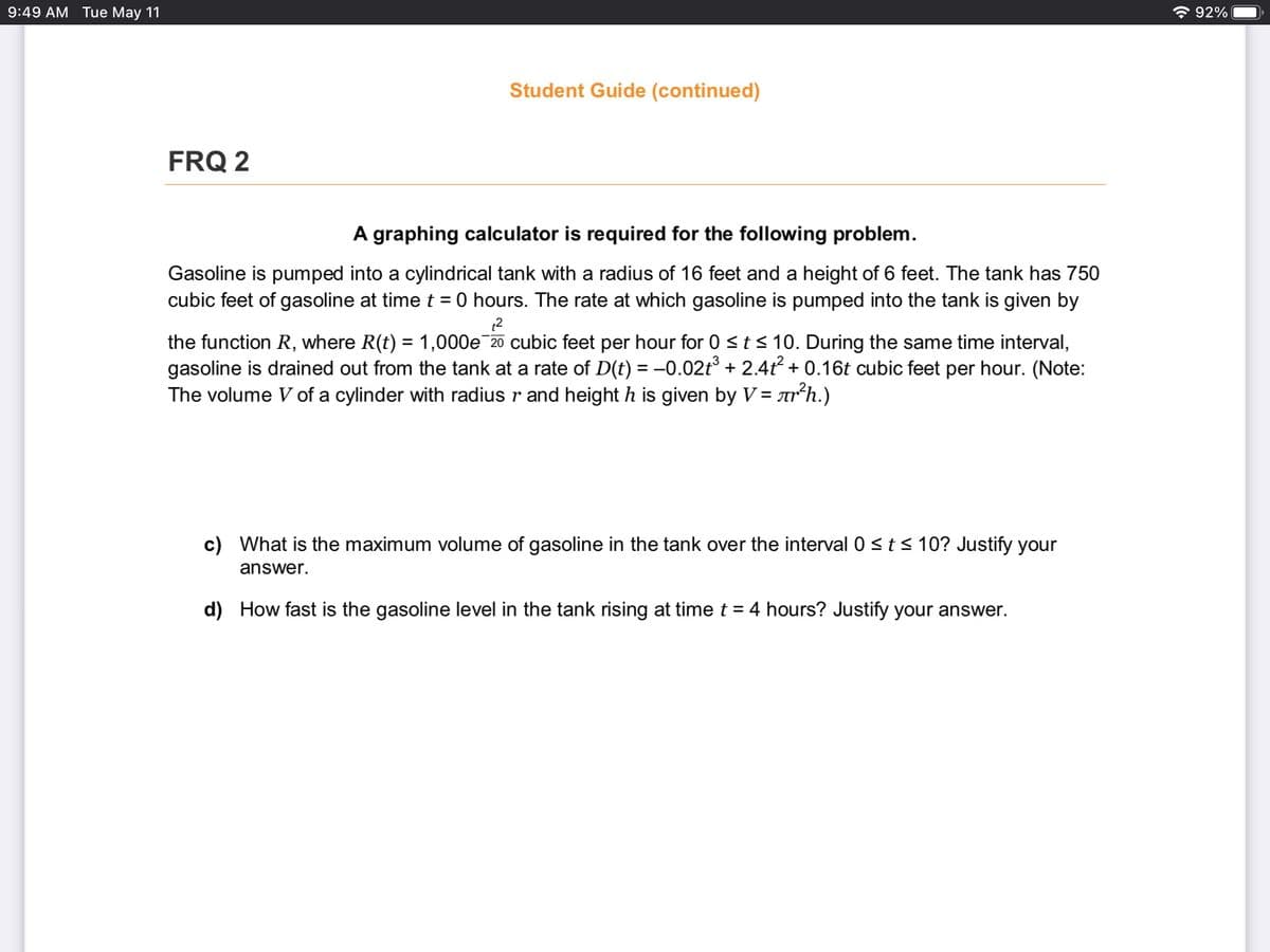 9:49 AM Tue May 11
* 92%
Student Guide (continued)
FRQ 2
A graphing calculator is required for the following problem.
Gasoline is pumped into a cylindrical tank with a radius of 16 feet and a height of 6 feet. The tank has 750
cubic feet of gasoline at time t = 0 hours. The rate at which gasoline is pumped into the tank is given by
%3D
the function R, where R(t) = 1,000e 20 cubic feet per hour for 0 <t< 10. During the same time interval,
gasoline is drained out from the tank at a rate of D(t) = –0.02t° + 2.4t + 0.16t cubic feet per hour. (Note:
The volume V of a cylinder with radius r and height h is given by V = arh.)
%3D
c) What is the maximum volume of gasoline in the tank over the interval 0 <t < 10? Justify your
answer.
d) How fast is the gasoline level in the tank rising at time t = 4 hours? Justify your answer.
