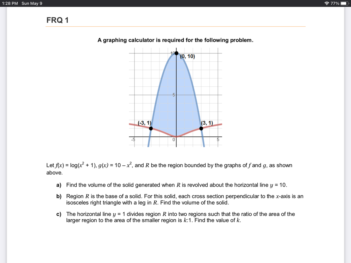 1:28 PM Sun May 9
* 77%
FRQ 1
A graphing calculator is required for the following problem.
10
(0, 10)
-5-
(-3, 1)
(3, 1)
-5
Let f(x) = log(x + 1), g(x) = 10 - x², and R be the region bounded by the graphs of f and g, as shown
above.
a) Find the volume of the solid generated when R is revolved about the horizontal line y = 10.
%3D
b) Region R is the base of a solid. For this solid, each cross section perpendicular to the x-axis is an
isosceles right triangle with a leg in R. Find the volume of the solid.
c) The horizontal line y
larger region to the area of the smaller region is k:1. Find the value of k.
1 divides region R into two regions such that the ratio of the area of the
