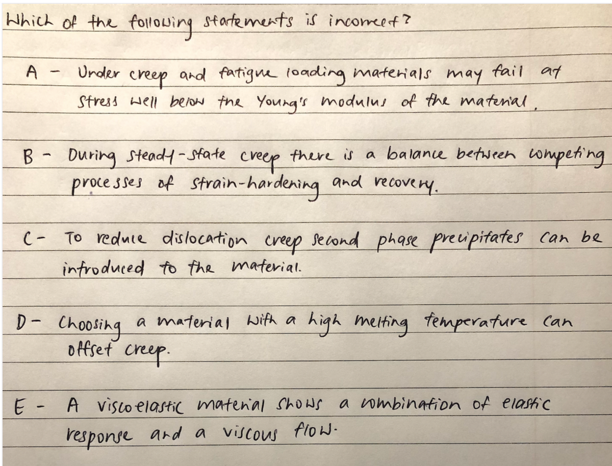 Which of the following startements is incomeef?
A
Under
and fatigne 1oa0ding materials may fail at
creep
Stress well below the Yourg's modulus of the matenal.
B -
During Stead4-State creep g
there is a balance between wmpeting
processes of Strain-hardening and recovery.
C- To reduce dislocation creep second phase preipitates can be
introduced to the material.
D- Choosing a material with a high melting temperature Can
offset creep.
A visco elastic matenial Shows a ombinafion of elastic
response and a viscous flow
