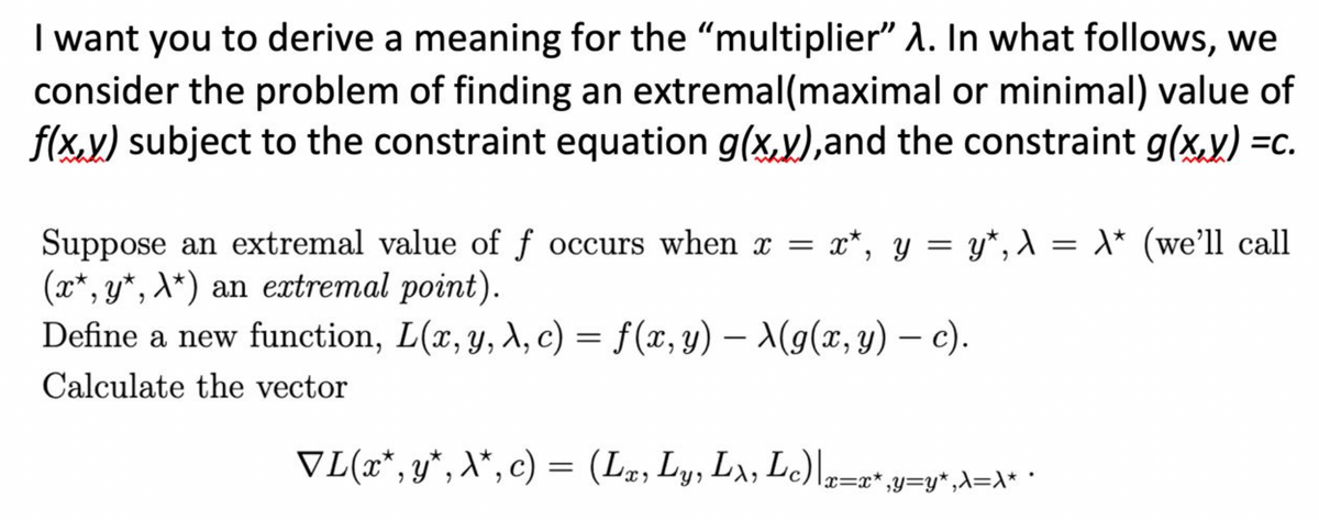 I want you to derive a meaning for the "multiplier" A. In what follows, we
consider the problem of finding an extremal(maximal or minimal) value of
f(x.y) subject to the constraint equation g(x,y),and the constraint g(x.y) =c.
= x*, y = y*, ) = \* (we'll call
Suppose an extremal value of f occurs when x =
(x*, y*, A*) an extremal point).
Define a new function, L(x, y, A, c) = f(x, y) – A(g(x, y) – c).
%3D
|
Calculate the vector
VL(x*, y*, X*, c) = (Lz, Ly, Lx, L=r'y=y*,A=x• ·
