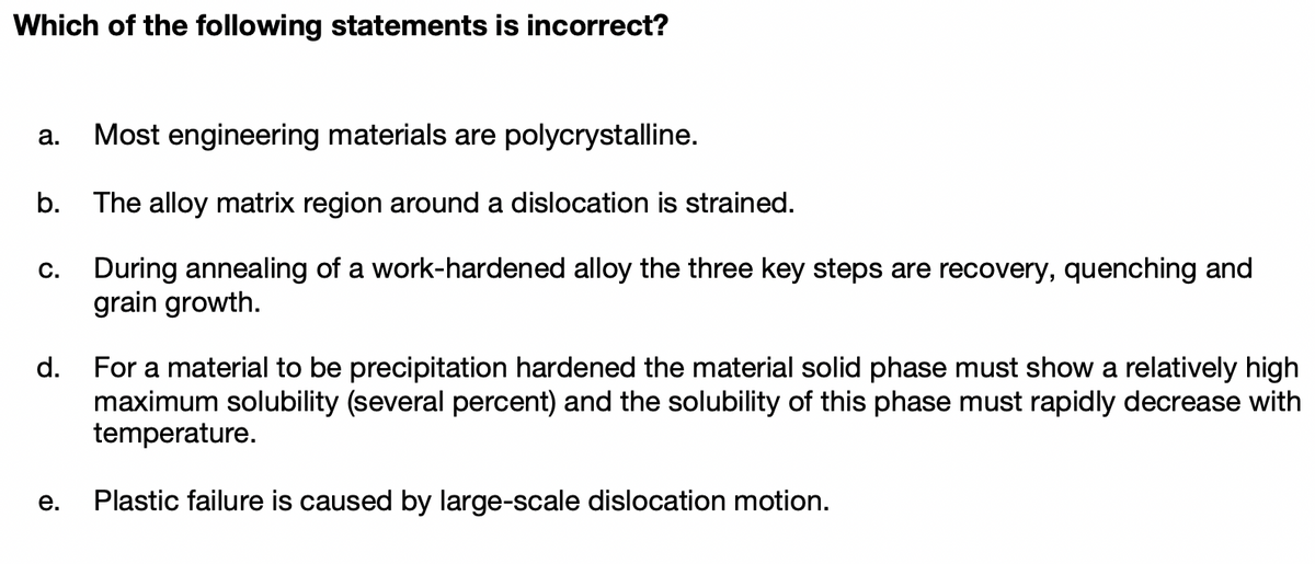 Which of the following statements is incorrect?
а.
Most engineering materials are polycrystalline.
b.
The alloy matrix region around a dislocation is strained.
During annealing of a work-hardened alloy the three key steps are recovery, quenching and
grain growth.
С.
d.
For a material to be precipitation hardened the material solid phase must show a relatively high
maximum solubility (several percent) and the solubility of this phase must rapidly decrease with
temperature.
е.
Plastic failure is caused by large-scale dislocation motion.
