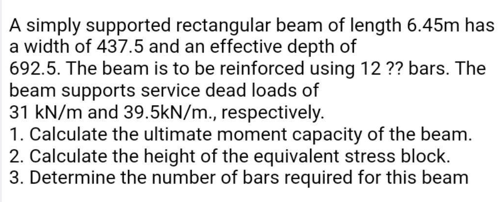 A simply supported rectangular beam of length 6.45m has
a width of 437.5 and an effective depth of
692.5. The beam is to be reinforced using 12 ?? bars. The
beam supports service dead loads of
31 kN/m and 39.5kN/m., respectively.
1. Calculate the ultimate moment capacity of the beam.
2. Calculate the height of the equivalent stress block.
3. Determine the number of bars required for this beam