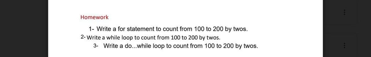 Homework
1- Write a for statement to count from 100 to 200 by twos.
2- Write a while loop to count from 100 to 200 by twos.
3- Write a do...while loop to count from 100 to 200 by twos.
