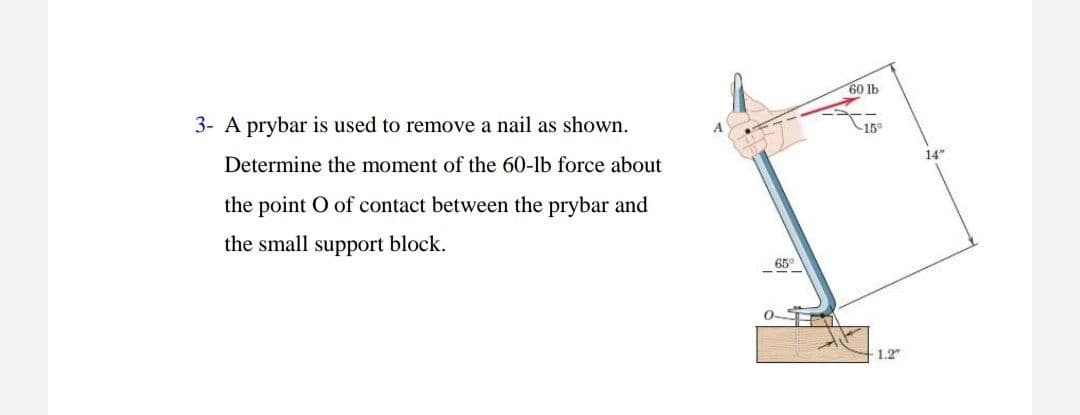 60 lb
3- A prybar is used to remove a nail as shown.
15°
Determine the moment of the 60-lb force about
14*
the point O of contact between the prybar and
the small support block.
65°
1.2"
