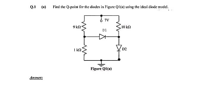 Q.1
(a)
Find the Q-point for the diodes in Figure QI(a) using the ideal diode model.
7V
9 k2
10 k2
bi
I k2
VD2
Figure QI(a)
Answer:
