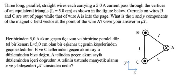 Three long, parallel, straight wires each carrying a 5.0 A current pass through the vertices
of an equilateral triangle (L= 5.0 cm) as shown in the figure below. Currents on wires B
and C are out of page while that of wire A is into the page. What is the x and y components
of the magnetic field vector at the point of the wire A? Give your answer in µT.
B
Her birinden 5,0 A akım geçen üç uzun ve birbirine paralel düz
tel bir kenarı L=5,0 cm olan bir eşkenar üçgenin köşelerinden
geçmektedirler. B ve C tellerinden geçen akım sayfa
düzleminden bize doğru, A telinden geçen akım sayfa
düzleminden içeri doğrudur. A telinin üstünde manyetik alanın
x ve y bileşenleri µT cinsinden nedir?
L
