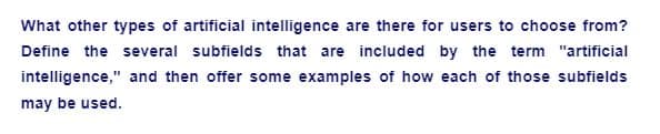 What other types of artificial intelligence are there for users to choose from?
Define the several subfields that are included by the term "artificial
intelligence," and then offer some examples of how each of those subfields
may be used.