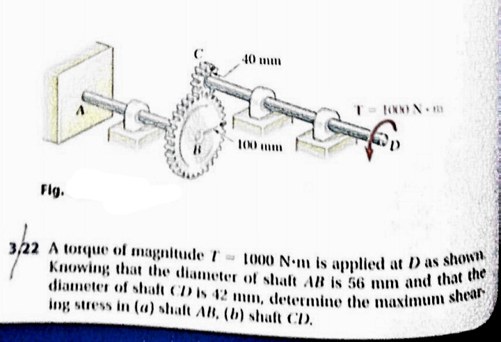 Knowing that the diameter of shaft AB is 56 mm and that the
diameter of shalt CD is 42 mm, determine the maximum shear
40 mm
100 mm
Flg.
A torque of magnitude T
1000 Nm is applied at D as shown
ing stress in (a) shaft AB, (b) shaft CD.
