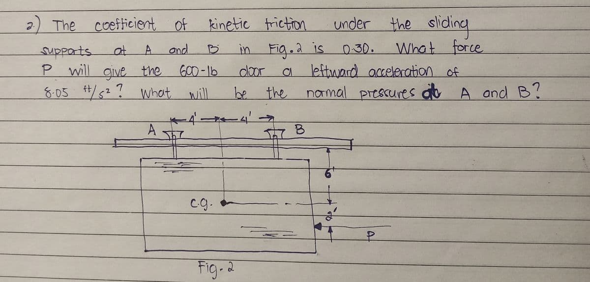 The coefficient of kinetic friction
under the
the sliding
supports
at A
and
B
in Fig. 2 is
0.30.
What force
P will give the
600-16
door
a
leftward acceleration of
8.05 #/s²? What will
ft
be the normal pressures at A and B?
A
B
2.) The
+44'.
c.g.
Fig. 2