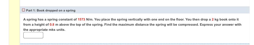 O Part 1: Book dropped on a spring
A spring has a spring constant of 1573 N/m. You place the spring vertically with one end on the floor. You then drop a 2 kg book onto it
from a height of 0.8 m above the top of the spring. Find the maximum distance the spring will be compressed. Express your answer with
the appropriate mks units.
