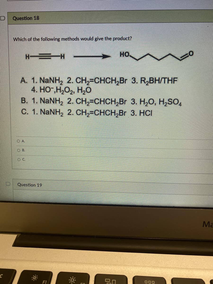 C
Question 18
Which of the following methods would give the product?
НО.
H——— Η
A. 1. NaNH₂ 2. CH₂=CHCH₂Br 3. R₂BH/THF
4. HO-,H,O2, H,O
B. 1. NaNH2 2. CH,=CHCH,Br 3. H,O, H,SO4
C. 1. NaNH, 2. CH,=CHCH,Br 3. HCI
OA
OB.
O C
Question 19
0
F1
5.0
000
Ma