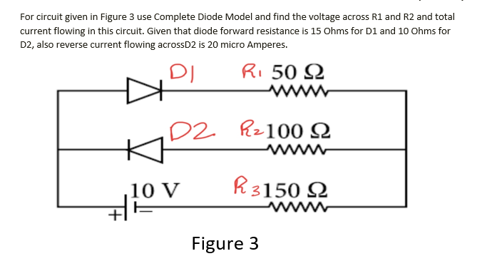 For circuit given in Figure 3 use Complete Diode Model and find the voltage across R1 and R2 and total
current flowing in this circuit. Given that diode forward resistance is 15 Ohms for D1 and 10 Ohms for
D2, also reverse current flowing acrossD2 is 20 micro Amperes.
DI
Ri 50 Q
ww
D2 Rz100 N
wwww
10 V
R3150 Q
wwww
Figure 3
