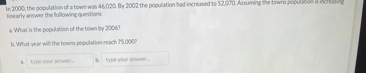 In 2000, the population of a town was 46,020. By 2002 the population had increased to 52,070. Assuming the towns population is increasing
linearly answer the following questions
a. What is the population of the town by 2006?
b. What year will the towns population reach 75,000?
a.
type your answer..
b. type your answer.
