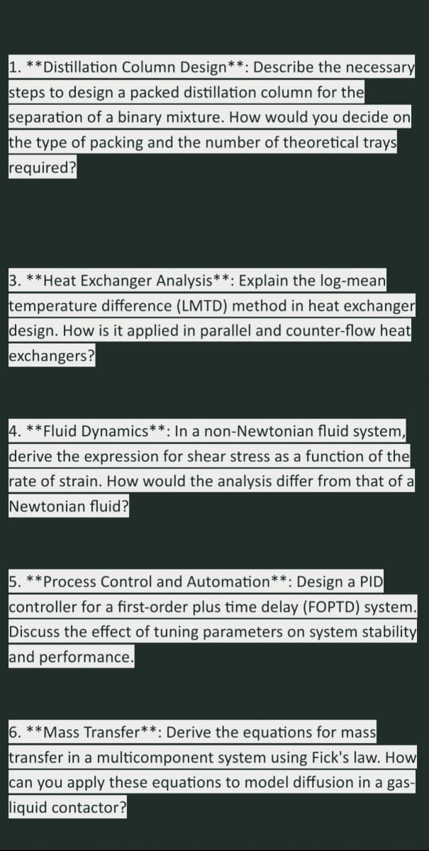 1. **Distillation Column Design**: Describe the necessary
steps to design a packed distillation column for the
separation of a binary mixture. How would you decide on
the type of packing and the number of theoretical trays
required?
3. **Heat Exchanger Analysis**: Explain the log-mean
temperature difference (LMTD) method in heat exchanger
design. How is it applied in parallel and counter-flow heat
exchangers?
4. **Fluid Dynamics* : In a non-Newtonian fluid system,
derive the expression for shear stress as a function of the
rate of strain. How would the analysis differ from that of a
Newtonian fluid?
5. **Process Control and Automation**: Design a PID
controller for a first-order plus time delay (FOPTD) system.
Discuss the effect of tuning parameters on system stability
and performance.
6. **Mass Transfer**: Derive the equations for mass
transfer in a multicomponent system using Fick's law. How
can you apply these equations to model diffusion in a gas-
liquid contactor?