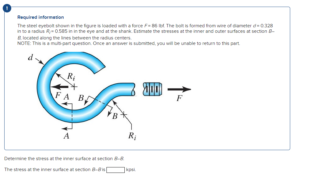 !
Required information
The steel eyebolt shown in the figure is loaded with a force F= 86 lbf. The bolt is formed from wire of diameter d = 0.328
in to a radius R;= 0.585 in in the eye and at the shank. Estimate the stresses at the inner and outer surfaces at section B-
B, located along the lines between the radius centers.
NOTE: This is a multi-part question. Once an answer is submitted, you will be unable to return to this part.
Ri
FA BL
F
A
Determine the stress at the inner surface at section B-B.
The stress at the inner surface at section B-B is
Ri
kpsi.
2001
F