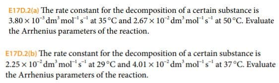 E17D.2(a) The rate constant for the decomposition of a certain substance is
3.80 x 10 dm³ mol's¹ at 35 °C and 2.67 x 10 dm³ mol's¹ at 50°C. Evaluate
the Arrhenius parameters of the reaction.
E17D.2(b) The rate constant for the decomposition of a certain substance is
2.25 x 10 dm'mol's at 29 °C and 4.01 x 102 dm'mol's¹ at 37°C. Evaluate
the Arrhenius parameters of the reaction.