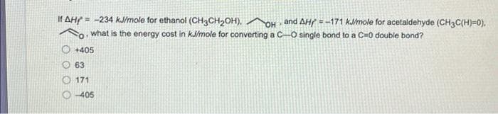 If AH = -234 kJ/mole for ethanol (CH3CH₂OH). OH and AH = -171 kJ/mole for acetaldehyde (CH3C(H)=0).
what is the energy cost in kJ/mole for converting a C-O single bond to a C=0 double bond?
FO
+405
63
171
Ⓒ-405