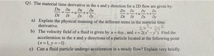 Q1. The material time derivative in the x and y direction for a 2D flow are given by:
Du du du
du
Ov
Dv ov
Dt at
+u +v.
dt ax
Dt
dy
a) Explain the physical meaning of the different terms in the material time
derivative.
2x²-2y²
b) The velocity field of a fluid is given by u= 4xy, and v=2(x² - y²). Find the
acceleration in the x and y directions of a particle located at the following point
(x = 1, y = -1).
c) Can a fluid particle undergo acceleration in a steady flow? Explain very briefly.
Ov
+u+v.
dx ду