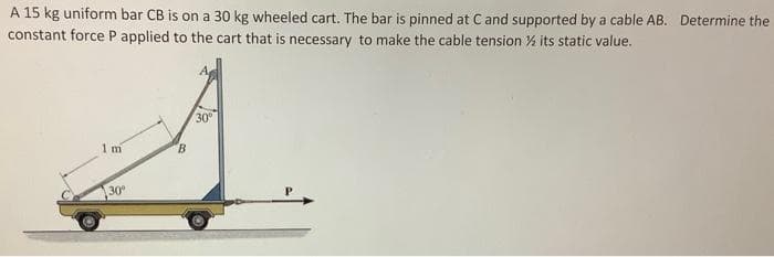 A 15 kg uniform bar CB is on a 30 kg wheeled cart. The bar is pinned at C and supported by a cable AB. Determine the
constant force P applied to the cart that is necessary to make the cable tension ½ its static value.
1 m
30°
B
30⁰