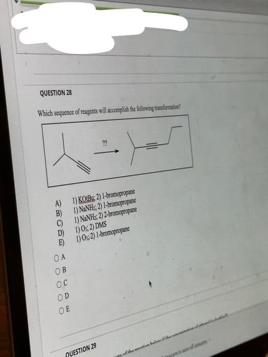 QUESTION 28
Which sequence of reagents will accomplish the following transformation?
A)
B)
C)
D)
E)
OA
OB
OC
OD
OE
OO
??
QUESTION 29
•)=
1) KOBu; 2) 1-bromopropane
1) NaNH:, 2) 1-bromopropane
1) NaNH; 2) 2-bromopropane
1) 0; 2) DMS
1) 0; 2) 1-bromopropane
te of the nation halom if the s
Inpers to save al