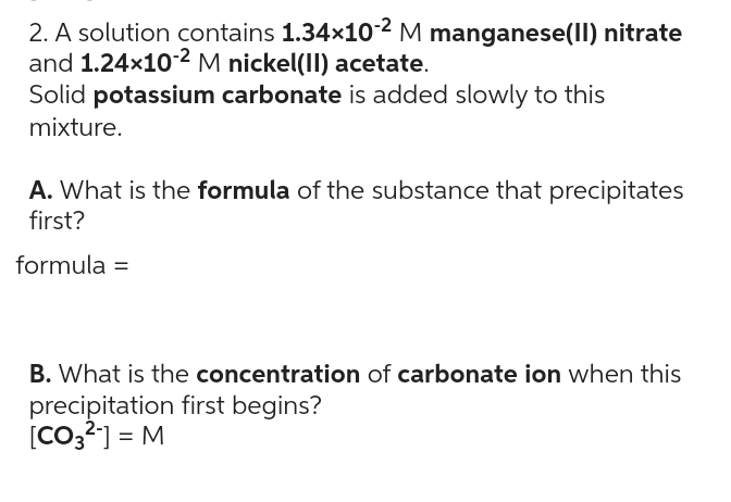 2. A solution contains 1.34×10-2 M manganese(II) nitrate
and 1.24x10-2 M nickel(II) acetate.
Solid potassium carbonate is added slowly to this
mixture.
A. What is the formula of the substance that precipitates
first?
formula =
B. What is the concentration of carbonate ion when this
precipitation first begins?
[CO3²-] = M