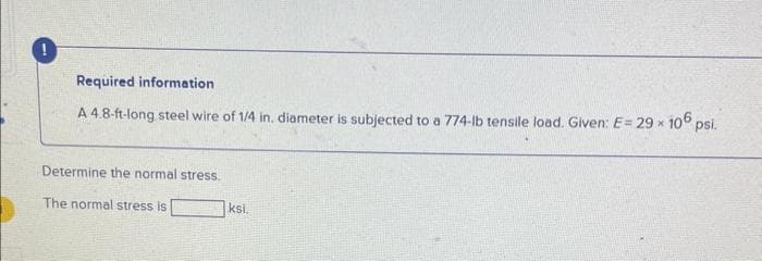 Required information
A 4.8-ft-long steel wire of 1/4 in. diameter is subjected to a 774-lb tensile load. Given: E= 29 × 106 psl.
Determine the normal stress.
The normal stress is
ksi.