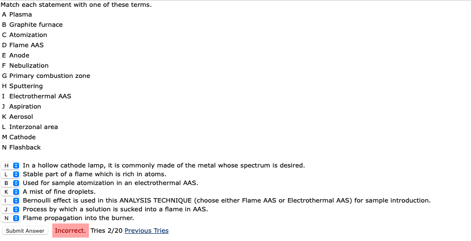 Match each statement with one of these terms.
A Plasma
B Graphite furnace
C Atomization
D Flame AAS
E Anode
F Nebulization
G Primary combustion zone
H Sputtering
I Electrothermal AAS
J Aspiration
K Aerosol
L Interzonal area
M Cathode
N Flashback
H
L
B
K
J
N
In a hollow cathode lamp, it is commonly made of the metal whose spectrum is desired.
Stable part of a flame which is rich in atoms.
Used for sample atomization in an electrothermal AAS.
A mist of fine droplets.
Bernoulli effect is used in this ANALYSIS TECHNIQUE (choose either Flame AAS or Electrothermal AAS) for sample introduction.
Process by which a solution is sucked into a flame in AAS.
Flame propagation into the burner.
Submit Answer
Incorrect. Tries 2/20 Previous Tries