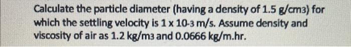 Calculate the particle diameter (having a density of 1.5 g/cm3) for
which the settling velocity is 1 x 10-3 m/s. Assume density and
viscosity of air as 1.2 kg/m3 and 0.0666 kg/m.hr.