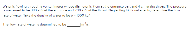 Water is flowing through a venturi meter whose diameter is 7 cm at the entrance part and 4 cm at the throat. The pressure
is measured to be 380 kPa at the entrance and 200 kPa at the throat. Neglecting frictional effects, determine the flow
rate of water. Take the density of water to be p = 1000 kg/m³.
The flow rate of water is determined to be
1 m³/s.
3}૬-